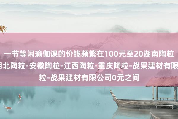 一节等闲瑜伽课的价钱频繁在100元至20湖南陶粒-广东陶粒-湖北陶粒-安徽陶粒-江西陶粒-重庆陶粒-战果建材有限公司0元之间