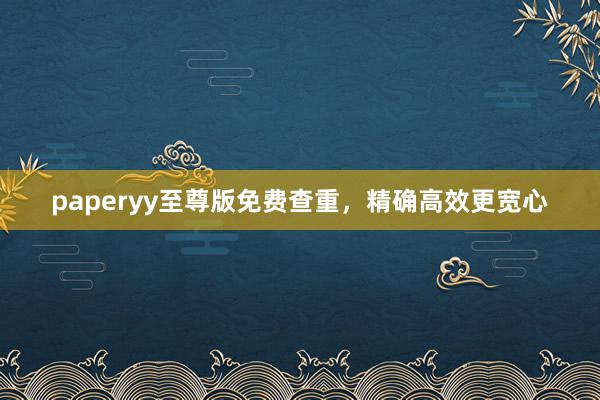paperyy至尊版免费查重，精确高效更宽心