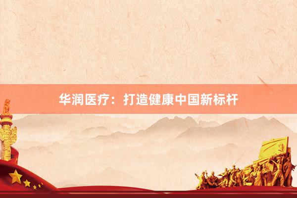 华润医疗：打造健康中国新标杆